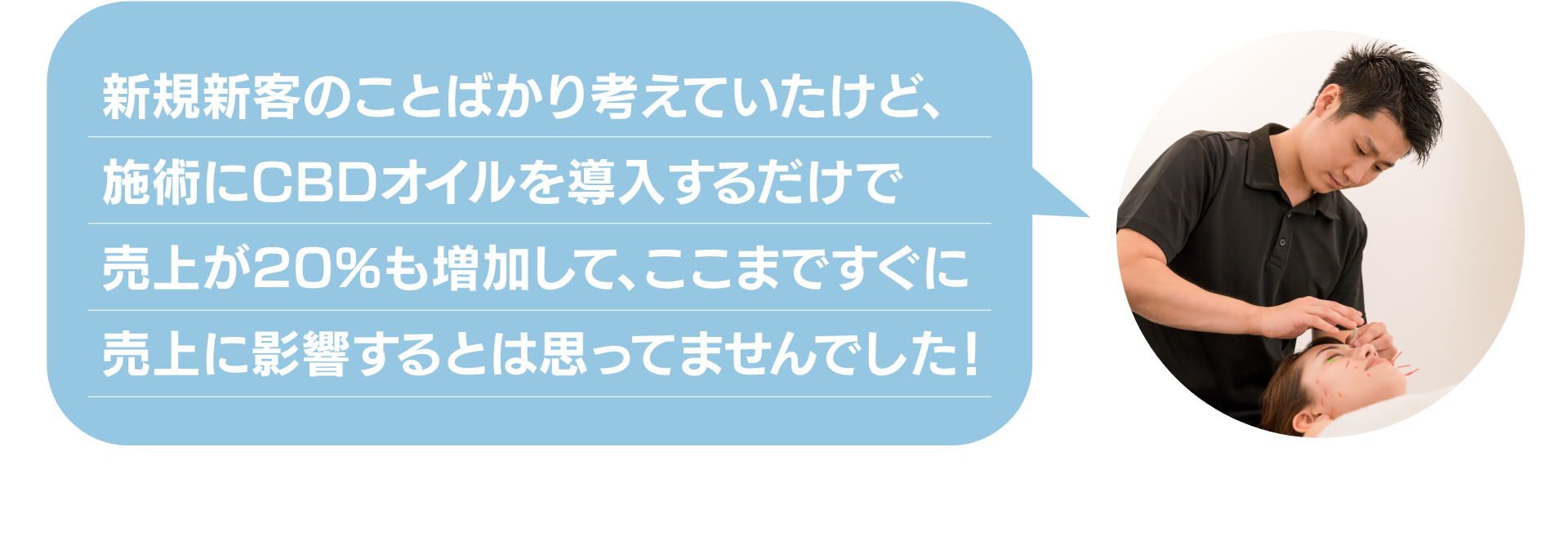 新規新客のことばかり考えていたけど、
施術にCBDオイルを導入するだけで
売上が20%も増加して、ここまですぐに
売上に影響するとは思ってませんでした!