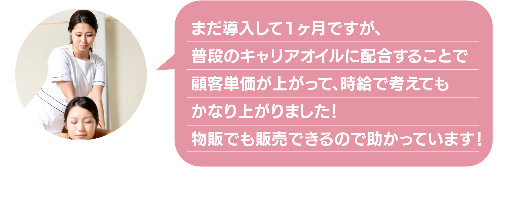 まだ導入して1ヶ月ですが、
普段のキャリアオイルに配合することで
顧客単価が上がって、時給で考えても
かなり上がりました!
物販でも販売できるので助かっています!