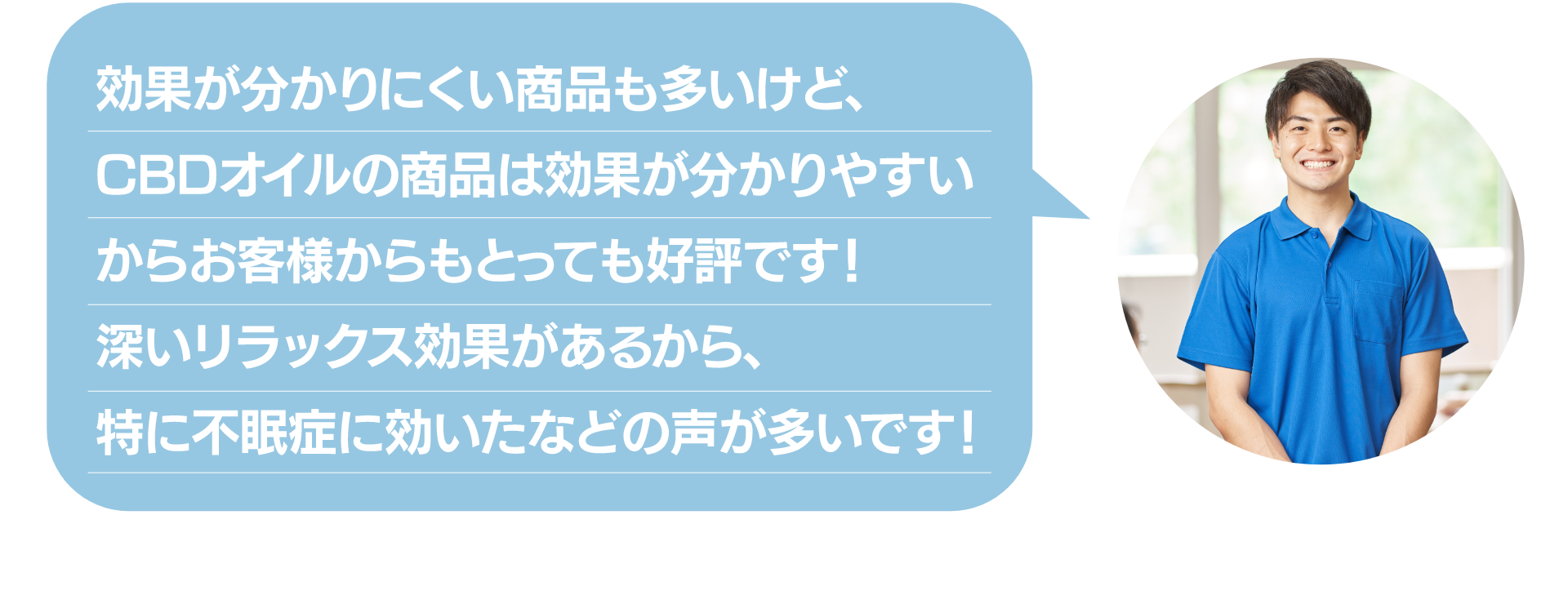 効果が分かりにくい商品も多いけど
CBDオイルの商品は効果が分かりやすい
からお客様からもとっても好評です!
深いリラックス効果があるから、
特に不眠症に効いたなどの声が多いです!