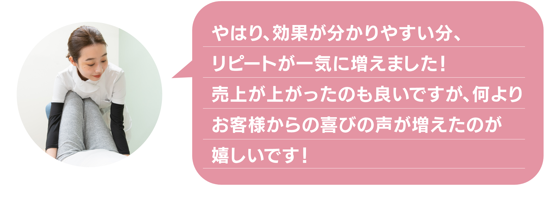 やはり、効果が分かりやすい分、
リピートが一気に増えました!
売上が上がったのも良いですが、何より
お客様からの喜びの声が増えたのが
嬉しいです!