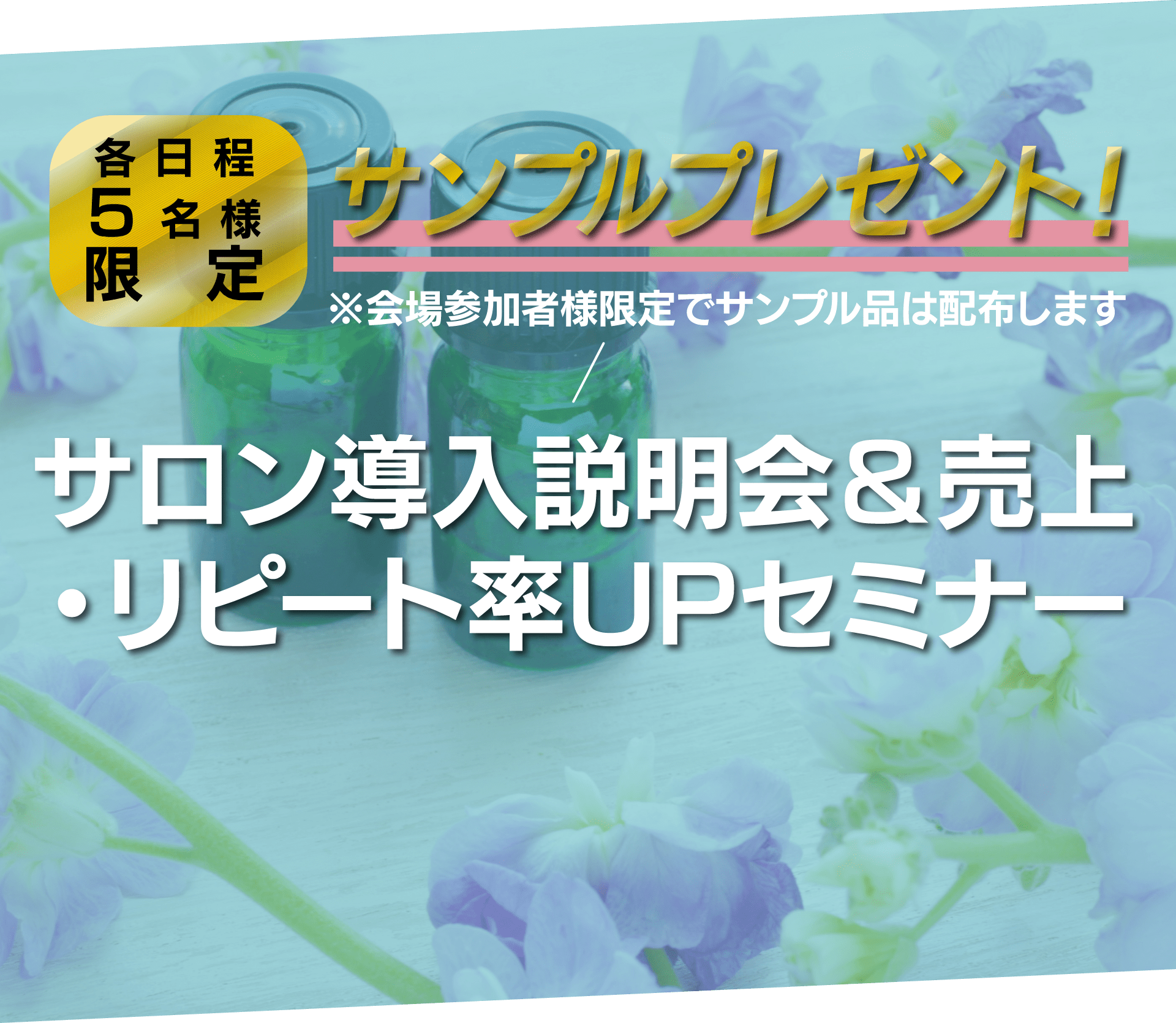 各日程5名様限定 サンプルプレゼント!※会場参加者様限定でサンプル品は配布します サロン導入説明会&売上・リピート率UPセミナー