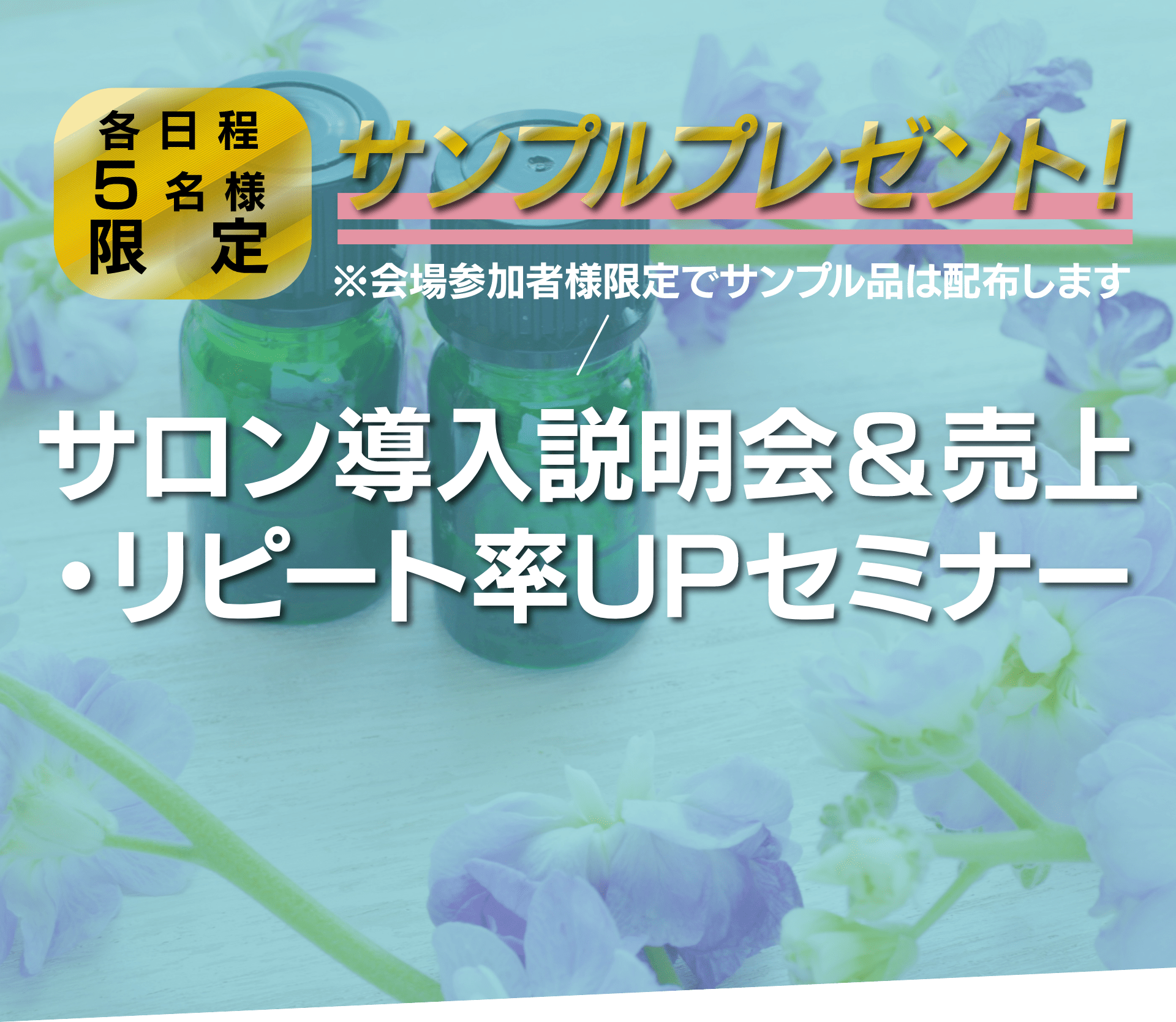 各日程5名様限定 サンプルプレゼント!※会場参加者様限定でサンプル品は配布します サロン導入説明会&売上・リピート率UPセミナー