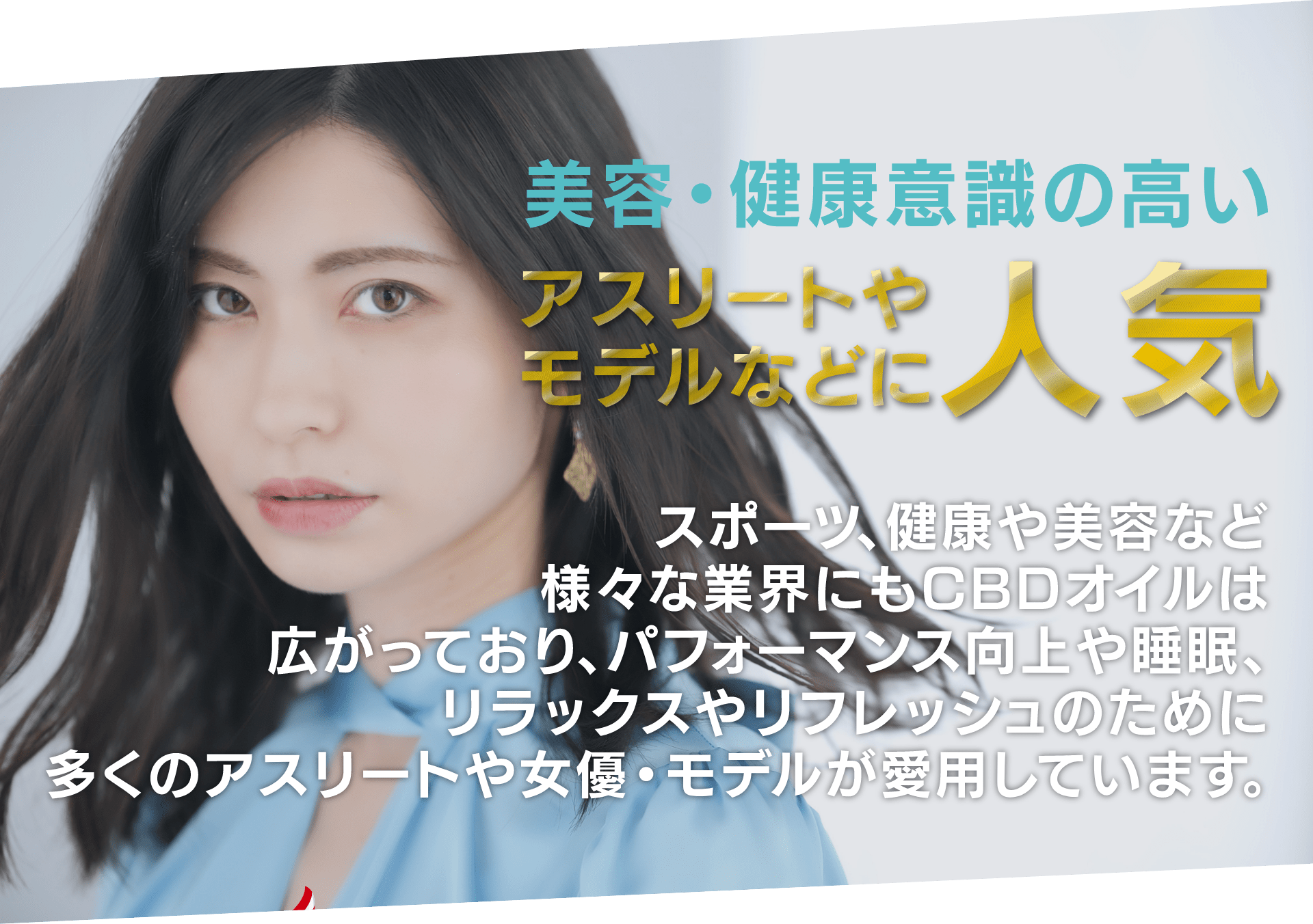 美容・健康意識の高い
アスリートやモデルなどに人気
スポーツ、健康や美容など
様々な業界にもCBDオイルは
広がっており、パフォーマンス向上や睡眠、リラックスやリフレッシュのために
多くのアスリートや女優・モデルが愛用しています。