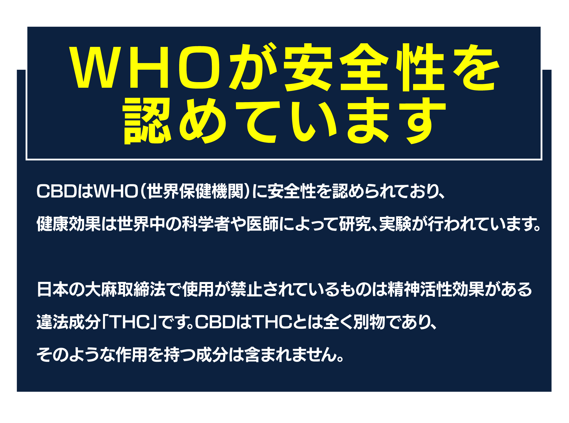WHOが安全性を認めています
CBDはWHO(世界保健機関)に安全性を認められており、
健康効果は世界中の科学者や医師によって研究、実験が行われています。
日本の大麻取締法で使用が禁止されているものは精神活性効果がある
違法成分「THC」です。CBDはTHCとは全く別物であり、
そのような作用を持つ成分は含まれません。