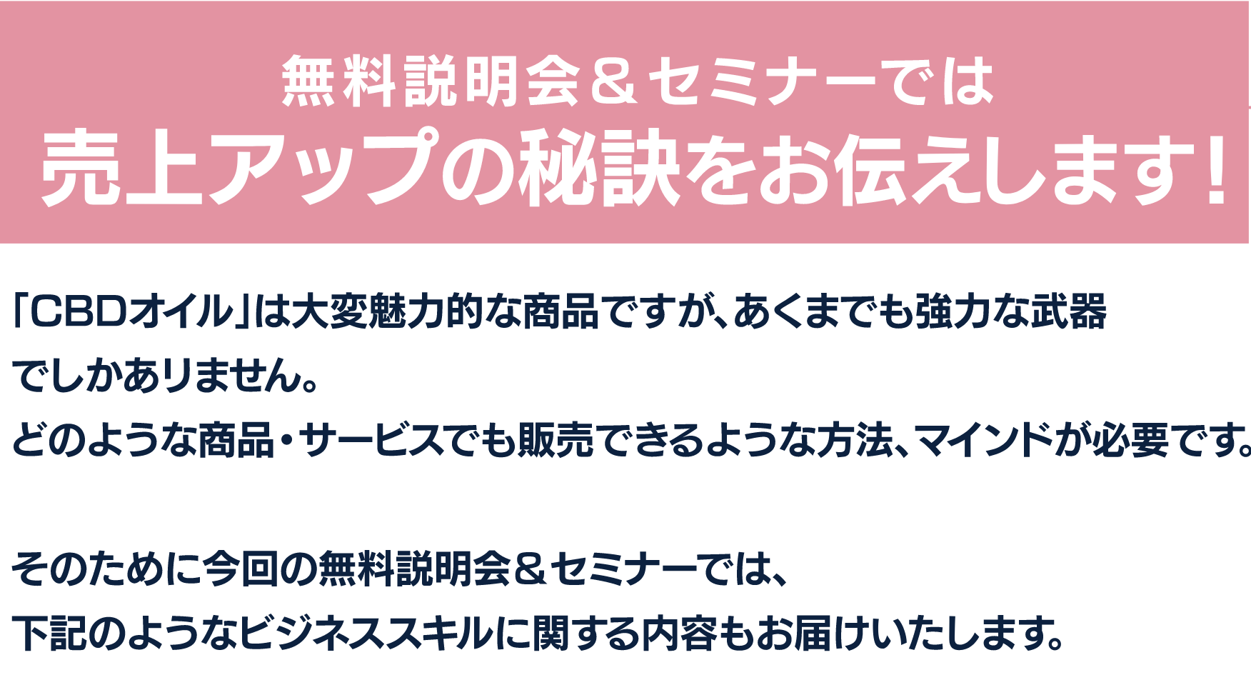 無料説明会&セミナーでは売上アップの秘訣をお伝えします!
「CBDオイル」は大変魅力的な商品ですが、あくまでも強力な武器でしかありません。
どのような商品・サービスでも販売できるような方法、マインドが必要です。
そのために今回の無料説明会&セミナーでは、
下記のようなビジネススキルに関する内容もお届けいたします。