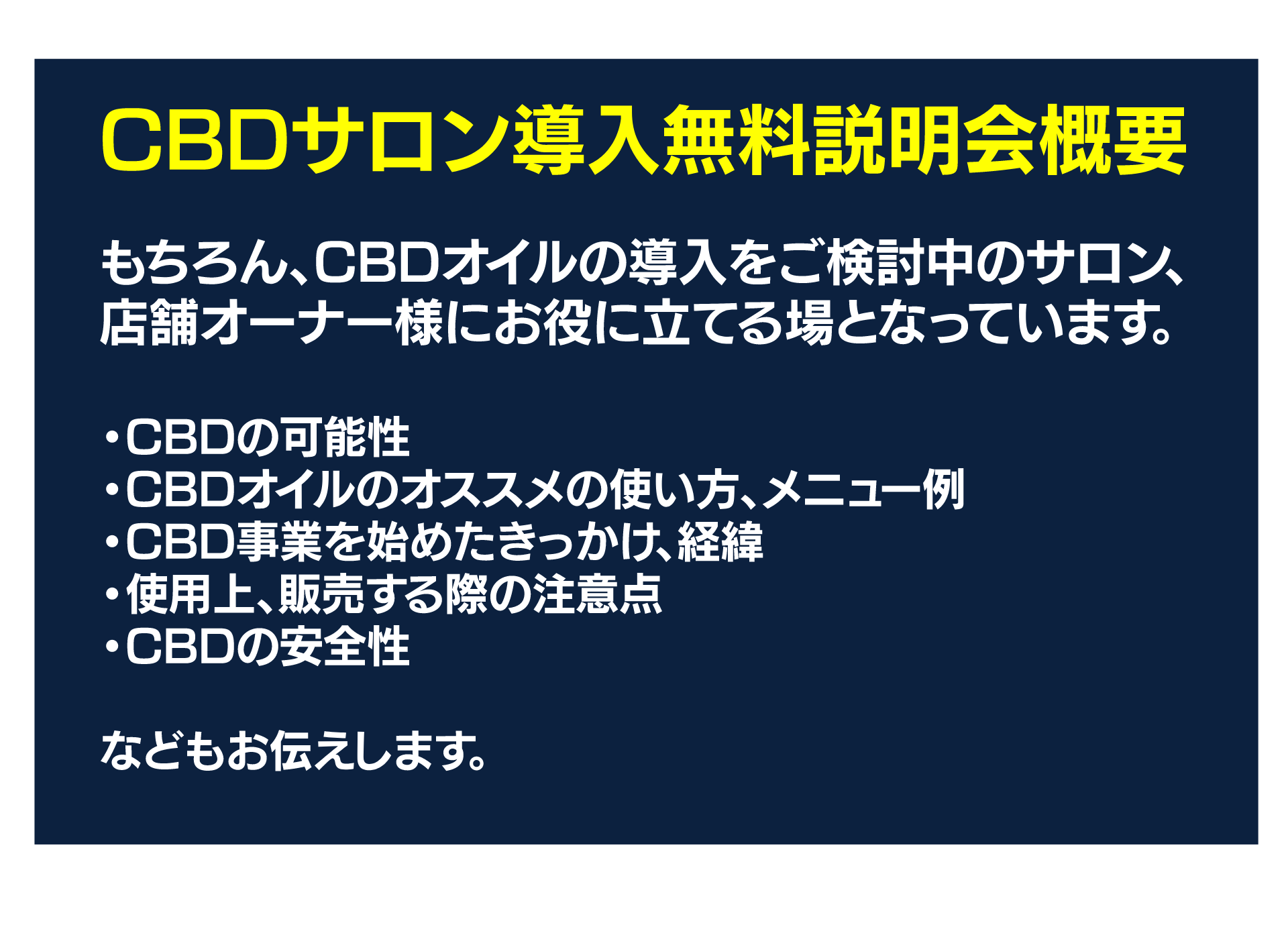 CBDサロン導入無料説明会概要
もちろん、CBDオイルの導入をご検討中のサロン、店舗オーナー様にお役に立てる場となっています。
・CBDの可能性
・CBDオイルのオススメの使い方、メニュー例
・CBD事業を始めたきっかけ、経緯
・使用上、販売する際の注意点
・CBDの安全性
などもお伝えします。