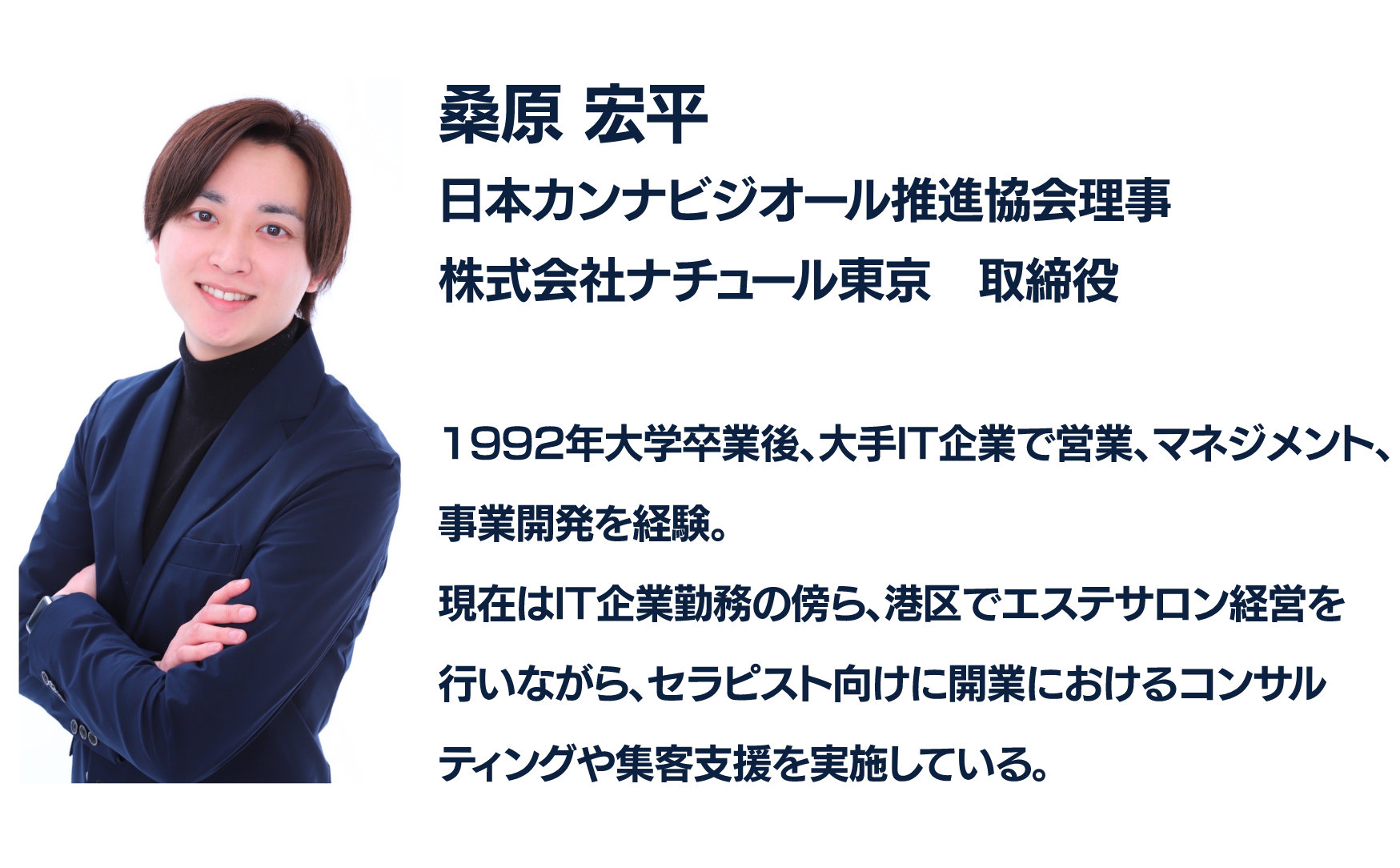 桑原 平
日本カンビジオール推進協会理事
株式会社ナチュール東京 取締役
1992年大学卒業後、大手IT企業で営業、マネジメント、
事業開発を経験。
現在はIT企業勤務の傍ら、港区でエステサロン経営を
行いながら、セラピスト向けに開業におけるコンサルティングや集客支援を実施している。